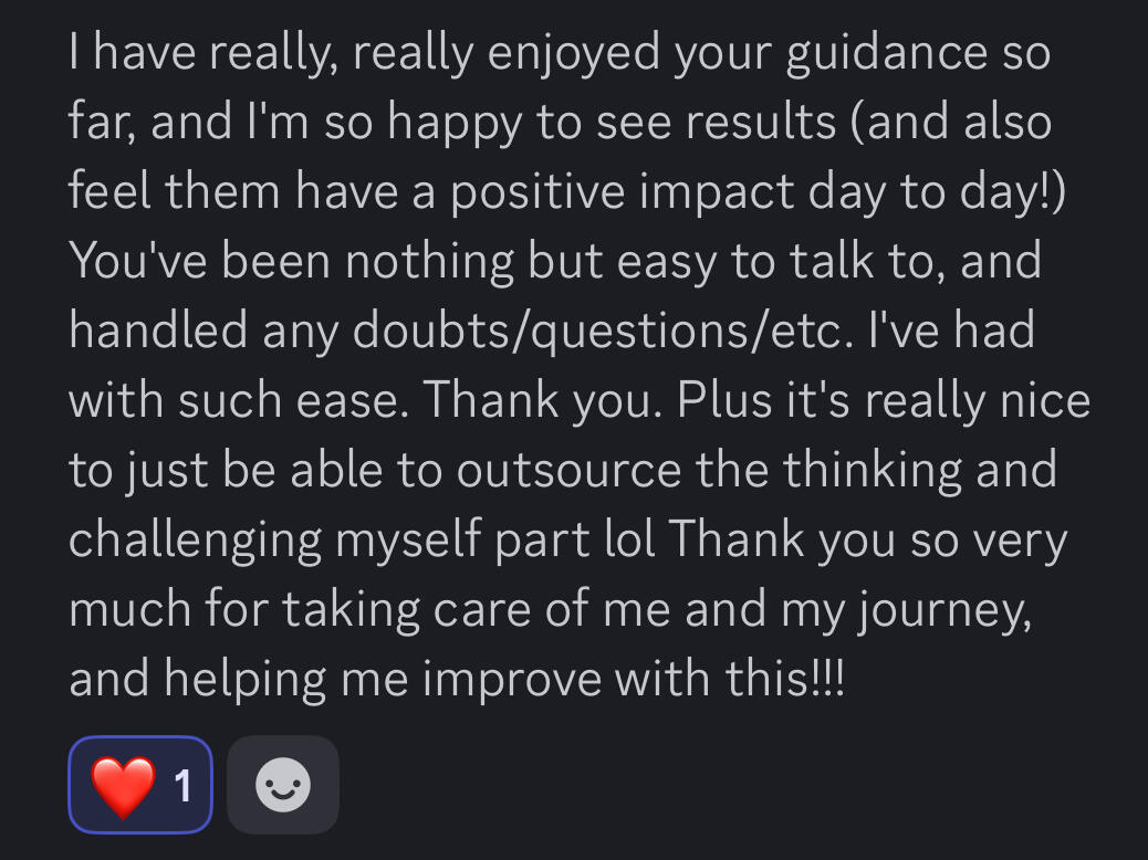 Untitled I have really enjoyed your guidance so far, and I'm so happy to see results (and also feel them have a positive impact day to day!) You have been nothing but easy to talk to and handled any doubts/questions etc. I've had with such ease. Thank you. Plus it
